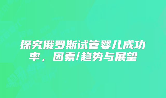 探究俄罗斯试管婴儿成功率，因素/趋势与展望