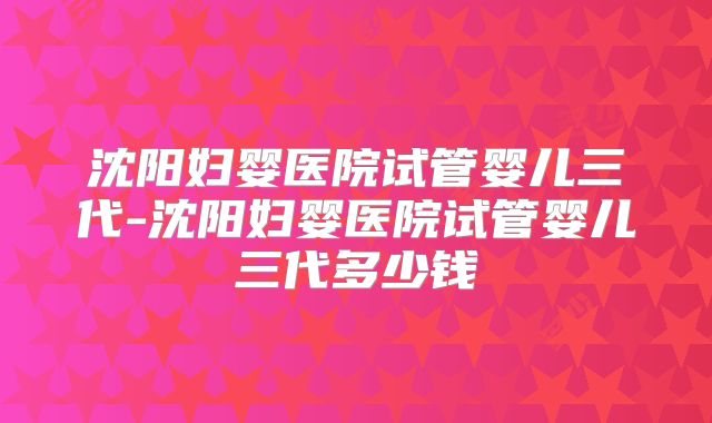 沈阳妇婴医院试管婴儿三代-沈阳妇婴医院试管婴儿三代多少钱