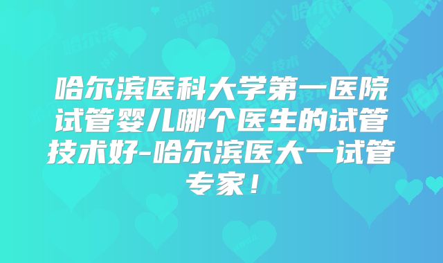 哈尔滨医科大学第一医院试管婴儿哪个医生的试管技术好-哈尔滨医大一试管专家!