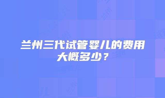 兰州三代试管婴儿的费用大概多少?