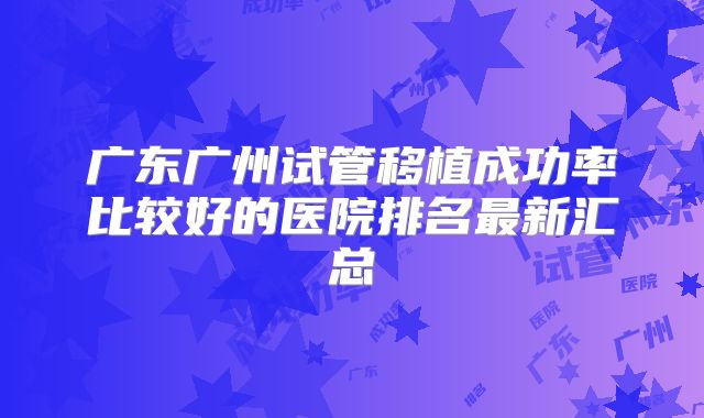 广东广州试管移植成功率比较好的医院排名最新汇总
