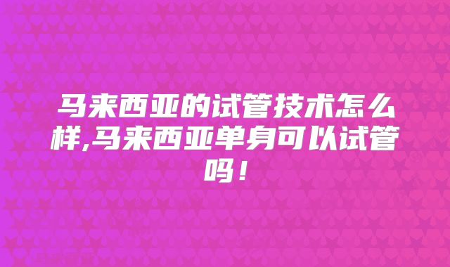 马来西亚的试管技术怎么样,马来西亚单身可以试管吗！