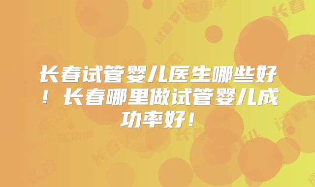 长春试管婴儿医生哪些好！长春哪里做试管婴儿成功率好！