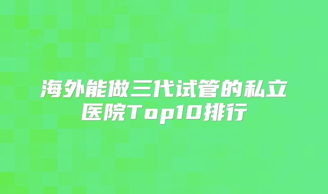 海外能做三代试管的私立医院Top10排行