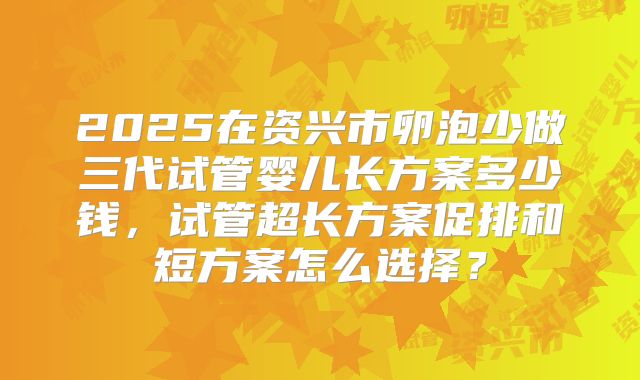 2025在资兴市卵泡少做三代试管婴儿长方案多少钱，试管超长方案促排和短方案怎么选择？