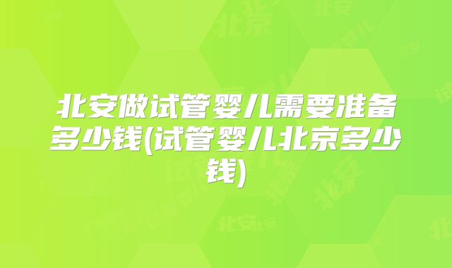 北安做试管婴儿需要准备多少钱(试管婴儿北京多少钱)