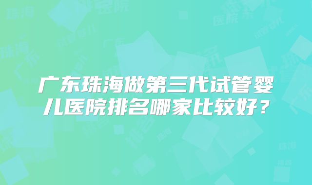 广东珠海做第三代试管婴儿医院排名哪家比较好?