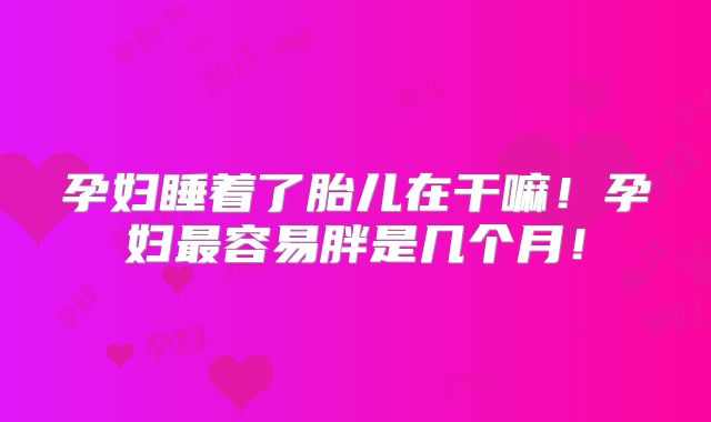 孕妇睡着了胎儿在干嘛！孕妇最容易胖是几个月！