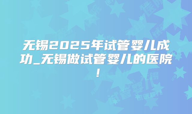 无锡2025年试管婴儿成功_无锡做试管婴儿的医院!