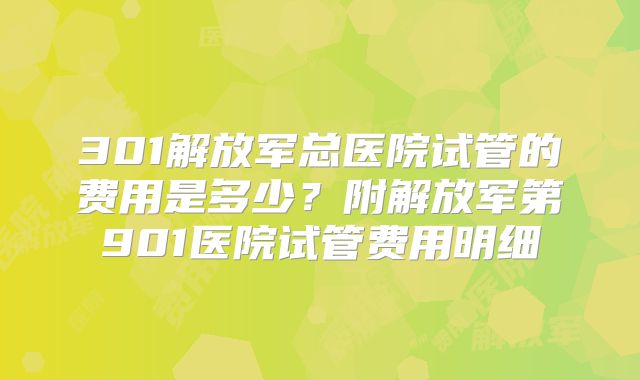 301解放军总医院试管的费用是多少？附解放军第901医院试管费用明细