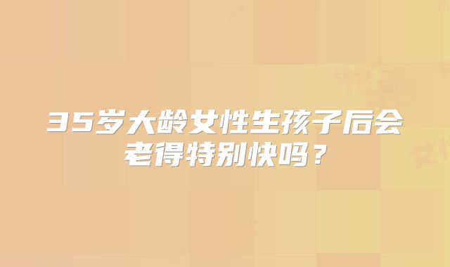 35岁大龄女性生孩子后会老得特别快吗?