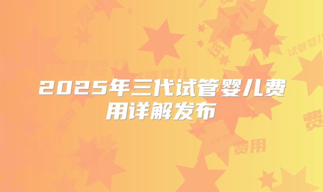 2025年三代试管婴儿费用详解发布