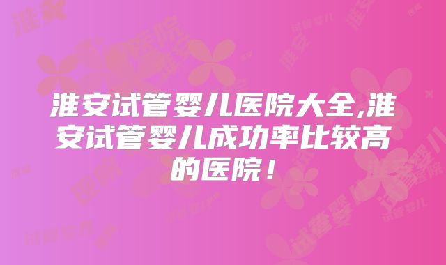 淮安试管婴儿医院大全,淮安试管婴儿成功率比较高的医院!