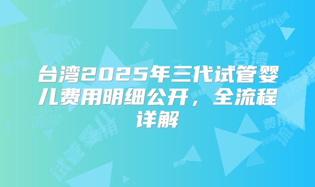 台湾2025年三代试管婴儿费用明细公开，全流程详解