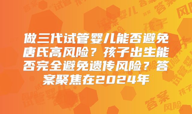 做三代试管婴儿能否避免唐氏高风险?孩子出生能否完全避免遗传风险?答案聚焦在2024年