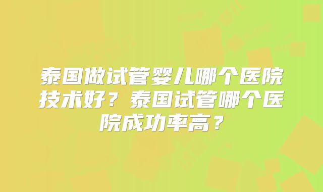 泰国做试管婴儿哪个医院技术好？泰国试管哪个医院成功率高？