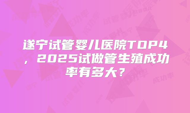 遂宁试管婴儿医院TOP4，2025试做管生殖成功率有多大？