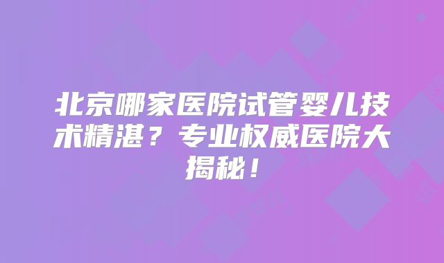 北京哪家医院试管婴儿技术精湛？专业权威医院大揭秘！