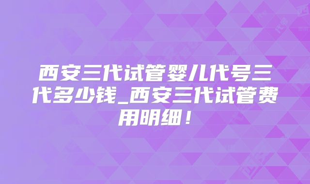 西安三代试管婴儿代号三代多少钱_西安三代试管费用明细！
