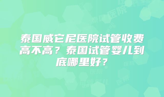 泰国威它尼医院试管收费高不高?泰国试管婴儿到底哪里好?