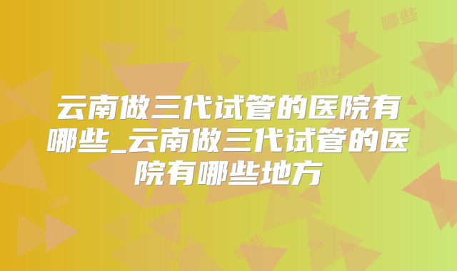 云南做三代试管的医院有哪些_云南做三代试管的医院有哪些地方