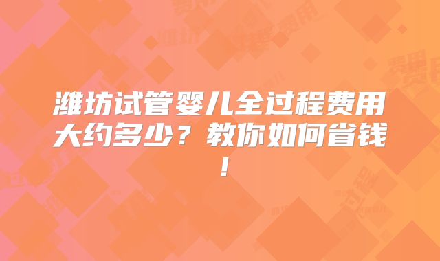 潍坊试管婴儿全过程费用大约多少？教你如何省钱！