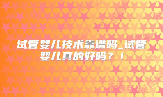 试管婴儿技术靠谱吗_试管婴儿真的好吗？！