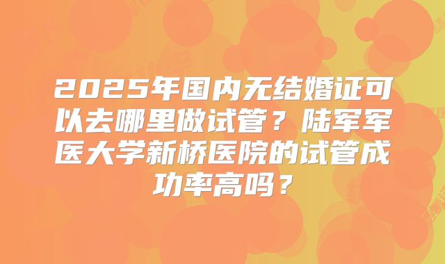 2025年国内无结婚证可以去哪里做试管？陆军军医大学新桥医院的试管成功率高吗？