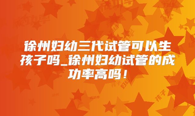 徐州妇幼三代试管可以生孩子吗_徐州妇幼试管的成功率高吗！