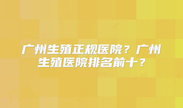 广州生殖正规医院？广州生殖医院排名前十？