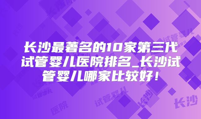 长沙最著名的10家第三代试管婴儿医院排名_长沙试管婴儿哪家比较好！