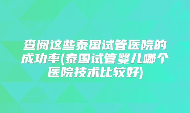 查阅这些泰国试管医院的成功率(泰国试管婴儿哪个医院技术比较好)