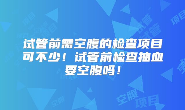试管前需空腹的检查项目可不少！试管前检查抽血要空腹吗！