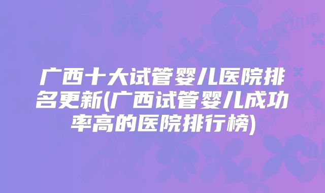 广西十大试管婴儿医院排名更新(广西试管婴儿成功率高的医院排行榜)