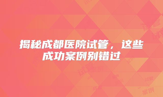 揭秘成都医院试管，这些成功案例别错过