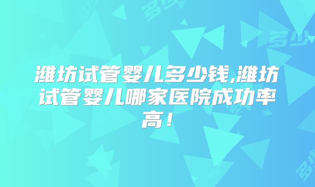 潍坊试管婴儿多少钱,潍坊试管婴儿哪家医院成功率高!