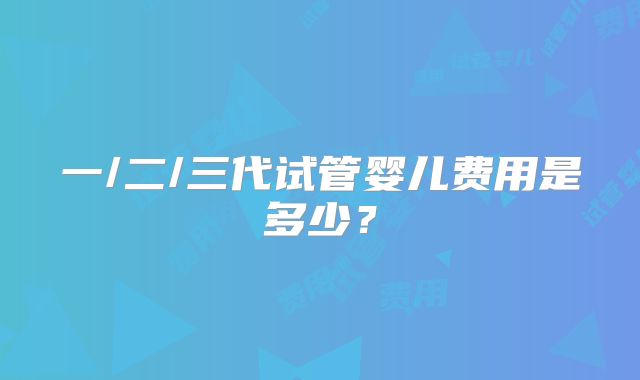 一/二/三代试管婴儿费用是多少？