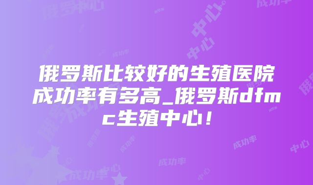 俄罗斯比较好的生殖医院成功率有多高_俄罗斯dfmc生殖中心!