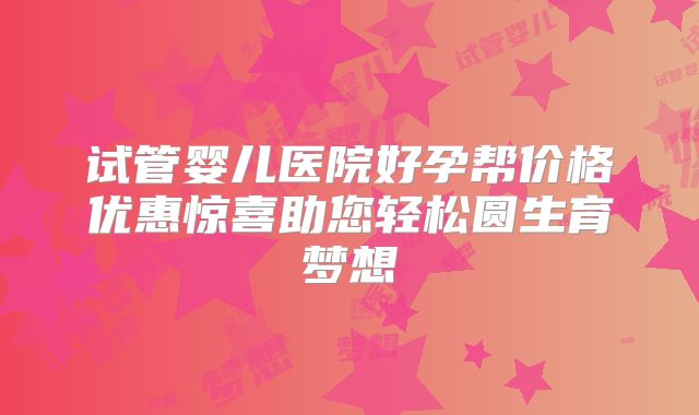 试管婴儿医院好孕帮价格优惠惊喜助您轻松圆生育梦想