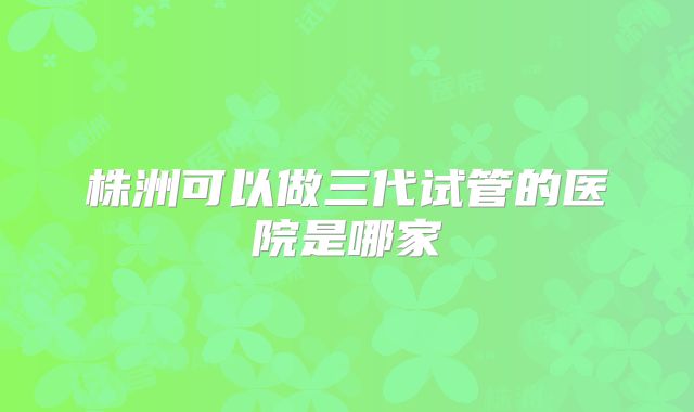 株洲可以做三代试管的医院是哪家