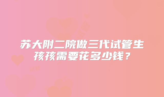 苏大附二院做三代试管生孩孩需要花多少钱？