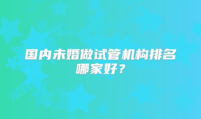 国内未婚做试管机构排名哪家好？