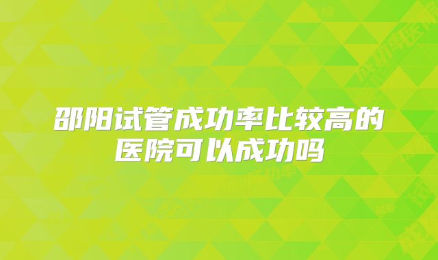 邵阳试管成功率比较高的医院可以成功吗