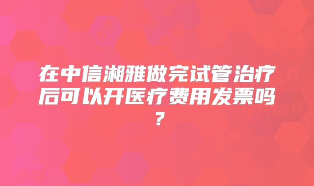 在中信湘雅做完试管治疗后可以开医疗费用发票吗？