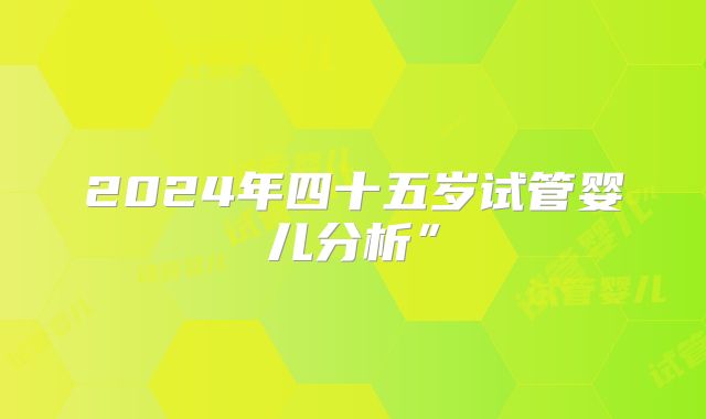 2024年四十五岁试管婴儿分析”