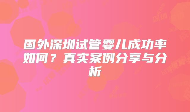 国外深圳试管婴儿成功率如何？真实案例分享与分析