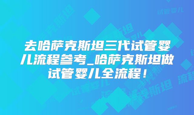 去哈萨克斯坦三代试管婴儿流程参考_哈萨克斯坦做试管婴儿全流程！