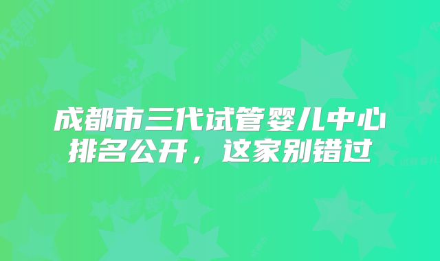 成都市三代试管婴儿中心排名公开，这家别错过