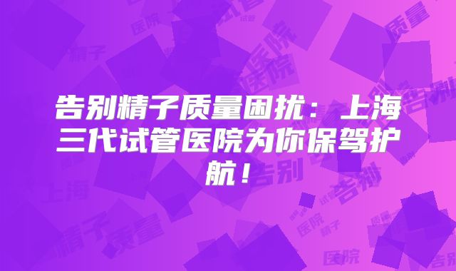 告别精子质量困扰：上海三代试管医院为你保驾护航！