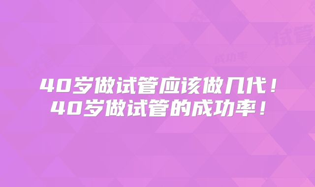 40岁做试管应该做几代!40岁做试管的成功率!